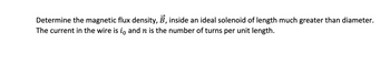 Determine the magnetic flux density, B, inside an ideal solenoid of length much greater than diameter.
The current in the wire is to and n is the number of turns per unit length.