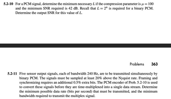 =
100
5.2-10 For a PCM signal, determine the minimum necessary L if the compression parameter is μ
and the minimum SNR required is 42 dB. Recall that L = 2n is required for a binary PCM.
Determine the output SNR for this value of L.
Problems 363
5.2-11 Five sensor output signals, each of bandwidth 240 Hz, are to be transmitted simultaneously by
binary PCM. The signals must be sampled at least 20% above the Nyquist rate. Framing and
synchronizing requires an additional 0.5% extra bits. The PCM encoder of Prob. 5.2-10 is used
to convert these signals before they are time-multiplexed into a single data stream. Determine
the minimum possible data rate (bits per second) that must be transmitted, and the minimum
bandwidth required to transmit the multiplex signal.