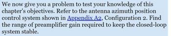 We now give you a problem to test your knowledge of this
chapter's objectives. Refer to the antenna azimuth position
control system shown in Appendix A2, Configuration 2. Find
the range of preamplifier gain required to keep the closed-loop
system stable.