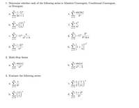 1. Determine whether each of the following series is Absolute Convergent, Conditional Convergent,
or Divergent:
(-1)"
sin(4n)
а.
е.
5n +1
n=1
4n
n=1
2
f. E
b.
n
n!
n=1
n=1
3n
n
E(-1)".
g. (-1)".
с.
n2 + 4
4n In n
n=1
n=2
(-2)"
d. Σ
h.
nn
n=1
n=1
2. Multi-Step Series
sin(n)
sin(n)
а.
b.
n2
n2 – 5
n=
n=
3. Evaluate the following series:
n
1
7
а.
с.
4n
n=1
11
n=.
n
1+ 2"
d.
3n
n=0
n=1
2 /7
b.
