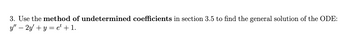 **Problem 3: Solving an ODE Using the Method of Undetermined Coefficients**

In this problem, we will employ the method of undetermined coefficients, as explained in section 3.5, to determine the general solution of the given ordinary differential equation (ODE):

\[ y'' - 2y' + y = e^t + 1. \]

### Explanation

- **Method of Undetermined Coefficients:** This method is used to find particular solutions to linear constant coefficient differential equations. The idea is to guess a form for the particular solution based on the non-homogeneous term and then determine the coefficients by substituting back into the differential equation.

- **Equation Components:**
  - \( y'' \): the second derivative of \( y \) with respect to \( t \).
  - \( y' \): the first derivative of \( y \) with respect to \( t \).
  - \( y \): the function of \( t \) we aim to find.
  - \( e^t + 1 \): the non-homogeneous part, which will guide us in guessing the particular solution.

### Steps to Solve:

1. **Characteristic Equation:** Determine the characteristic equation for the homogeneous part of the ODE: \( y'' - 2y' + y = 0 \).
2. **Homogeneous Solution:** Solve the characteristic equation to find the complementary or homogeneous solution, \( y_h \).
3. **Particular Solution:** Guess a form for the particular solution, \( y_p \), based on the non-homogeneous term \( e^t + 1 \).
4. **Solution Verification:** Substitute \( y_h + y_p \) back into the original ODE to ensure it satisfies it.
5. **General Solution:** Combine \( y_h \) and \( y_p \) to form the general solution of the ODE.