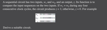 A sequential circuit has two inputs, \( w_1 \) and \( w_2 \), and an output, \( z \). Its function is to compare the input sequences on the two inputs. If \( w_1 = w_2 \) during any four consecutive clock cycles, the circuit produces \( z = 1 \); otherwise, \( z = 0 \). For example:

\[
\begin{align*}
w_1: & \ 011011000110 \\
w_2: & \ 111010000111 \\
z: & \ 000010001110 \\
\end{align*}
\]

Derive a suitable circuit.