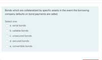 Bonds which are collateralized by specific assets in the event the borrowing
company defaults on bond payments are called:
Select one:
a. serial bonds.
b. callable bonds.
c. unsecured bonds.
d. secured bonds.
e. convertible bonds.
