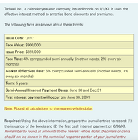 Tarheel Inc., a calendar year-end company, issued bonds on 1/1/X1. It uses the
effective interest method to amortize bond discounts and premiums.
The following facts are known about these bonds:
Issue Date: 1/1/X1
Face Value: $900,000
Issue Price: $823,000
Face Rate: 4% compounded semi-annually (in other words, 2% every six
months)
Market (Effective) Rate: 6% compounded semi-annually (in other words, 3%
every six months)
Term: 5 years
Semi-Annual Interest Payment Dates: June 30 and Dec 31
First interest payment will occur on: June 30, 20X1
Note: Round all calculations to the nearest whole dollar.
Required: Using the above information, prepare the journal entries to record: (1)
the issuance of the bonds and (2) the first cash interest payment on 6/30/X1.
Remember to round all amounts to the nearest whole dollar. Decimals or cents
should not be shown in the numerical response portion of your journal entry.
