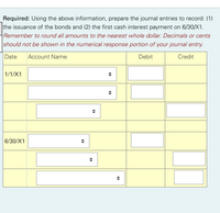 Required: Using the above information, prepare the journal entries to record: (1)
the issuance of the bonds and (2) the first cash interest payment on 6/30/X1.
Remember to round all amounts to the nearest whole dollar. Decimals or cents
should not be shown in the numerical response portion of your journal entry.
Date
Account Name
Debit
Credit
1/1/X1
6/30/X1
