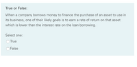 True or False:
When a company borrows money to finance the purchase of an asset to use in
its business, one of their likely goals is to earn a rate of return on that asset
which is lower than the interest rate on the loan borrowing.
Select one:
True
False
