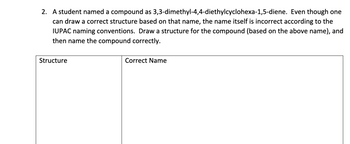 2. A student named a compound as 3,3-dimethyl-4,4-diethylcyclohexa-1,5-diene. Even though one
can draw a correct structure based on that name, the name itself is incorrect according to the
IUPAC naming conventions. Draw a structure for the compound (based on the above name), and
then name the compound correctly.
Structure
Correct Name