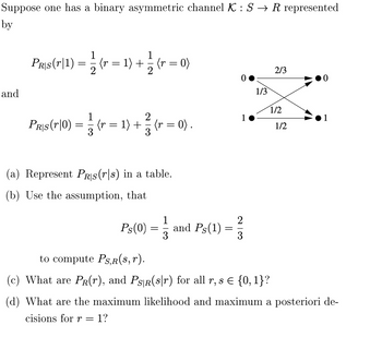 Suppose one has a binary asymmetric channel K : S → R represented
by
and
1
Prs(r|1) = 2 (r = 1) + (r = 0)
2
1
2
Pas (10) = (r = 1) + (r = 0)
3
3
(a) Represent PRIS(rs) in a table.
(b) Use the assumption, that
1
Ps(0) and Ps(1)
3
=
=
1
2|3
1/3
2/3
1/2
1/2
to compute PS,R(s,r).
(c) What are PR(r), and PSR(s|r) for all r, s = {0, 1}?
(d) What are the maximum likelihood and maximum a posteriori de-
cisions for r = 1?