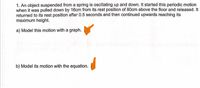 1. An object suspended from a spring is oscillating up and down. It started this periodic motion
when it was pulled down by 16cm from its rest position of 80cm above the floor and released. It
returned to its rest position after 0.5 seconds and then continued upwards reaching its
maximum height.
a) Model this motion with a graph.
b) Model its motion with the equation.
