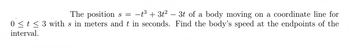 The positions = −t³ + 3t² − 3t of a body moving on a coordinate line for
0 ≤ t ≤3 with s in meters and t in seconds. Find the body's speed at the endpoints of the
interval.