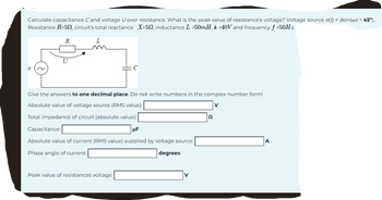 Calculate capacitance Cand voltage U over resistance. What is the peak value of resistance's voltage? Voltage source e(t) = ésin(wt + 45°).
Resistance R-50, circuit's total reactance X-50, inductance L =50mH, ê -40V and frequency f =50Hz.
R
L
Give the answers to one decimal place. Do not write numbers in the complex number form!
Absolute value of voltage source (RMS value):
V
Total impedance of circuit (absolute value):
Capacitance:
μF
Absolute value of current (RMS value) supplied by voltage source:
Phase angle of current:
degrees
Peak value of resistances voltage:
22
A