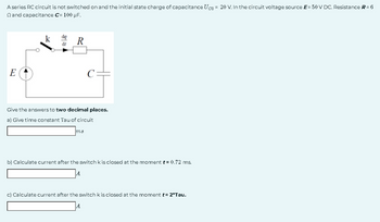 A series RC circuit is not switched on and the initial state charge of capacitance Ugo = 20 V. In the circuit voltage source E= 50 V DC. Resistance R = 6
Q and capacitance C= 100 µF.
E
dr
R
Give the answers to two decimal places.
a) Give time constant Tau of circuit
m8
b) Calculate current after the switch k is closed at the moment t = 0.72 ms.
A
c) Calculate current after the switch k is closed at the moment t= 2*Tau.