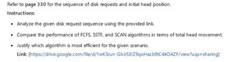 Refer to page 330 for the sequence of disk requests and initial head position.
Instructions:
•
Analyze the given disk request sequence using the provided link.
• Compare the performance of FCFS, SSTF, and SCAN algorithms in terms of total head movement.
.
Justify which algorithm is most efficient for the given scenario.
Link: [https://drive.google.com/file/d/1wKSrun-GlxirS3IZ9qoHazb9tC440AZ F/view?usp=sharing]