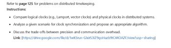 Refer to page 125 for problems on distributed timekeeping.
Instructions:
•
Compare logical clocks (e.g., Lamport, vector clocks) and physical clocks in distributed systems.
• Analyze a given scenario for clock synchronization and propose an appropriate algorithm.
•
Discuss the trade-offs between precision and communication overhead.
Link: [https://drive.google.com/file/d/1wKSrun-GlxirS31Z9qoHazb9tC440AZF/view?usp=sharing]