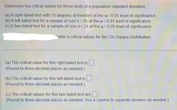 ### Determining Critical Values for Tests of a Population Standard Deviation

When conducting hypothesis tests concerning a population standard deviation, it's important to determine the critical values using the Chi-Square distribution. Below are different scenarios requiring critical values:

**(a) Right-Tailed Test:**
- **Degrees of Freedom:** 15
- **Level of Significance (\(\alpha\)):** 0.05

Determine the critical value for this right-tailed test and round to three decimal places as needed.

**(b) Left-Tailed Test:**
- **Sample Size (n):** 26
- **Level of Significance (\(\alpha\)):** 0.01

Determine the critical value for this left-tailed test and round to three decimal places as needed.

**(c) Two-Tailed Test:**
- **Sample Size (n):** 24
- **Level of Significance (\(\alpha\)):** 0.05

Determine the critical values for this two-tailed test, and round to three decimal places as needed. Use a comma to separate the answers.

**Note:**
A Chi-Square distribution table is necessary to find the critical values for the tests outlined above. Depending on your specific requirements, consult a Chi-Square table to get the appropriate critical values.