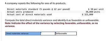 A company reports the following for one of its products.
Direct materials standard (5 pounds @ $2 per pound)
Actual units produced
Actual cost of direct materials used
Compute the total direct materials variance and identify it as favorable or unfavorable.
Note: Indicate the effect of the variance by selecting favorable, unfavorable, or no
variance.
Direct materials variance
$10 per unit
30,000 units
$ 321,000
Unfavorable