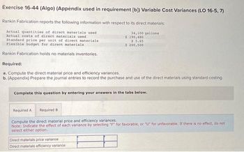 Exercise 16-44 (Algo) (Appendix used in requirement [b]) Variable Cost Variances (LO 16-5, 7)
Rankin Fabrication reports the following information with respect to its direct materials:
Actual quantities of direct materials used
Actual costs of direct materials used
Standard price per unit of direct materials.
Flexible budget for direct materials
Rankin Fabrication holds no materials inventories.
34,100 gallons
$ 190,480
$ 5.65
$ 200,500
Required:
a. Compute the direct material price and efficiency variances.
b. (Appendix) Prepare the journal entries to record the purchase and use of the direct materials using standard costing.
Complete this question by entering your answers in the tabs below.
Direct materials price variance
Direct materials efficiency variance
Required A Required B
Compute the direct material price and efficiency variances.
Note: Indicate the effect of each variance by selecting "F" for favorable, or "U" for unfavorable. If there is no effect, do not
select either option.