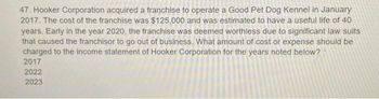 47. Hooker Corporation acquired a franchise to operate a Good Pet Dog Kennel in January
2017. The cost of the franchise was $125,000 and was estimated to have a useful life of 40
years. Early in the year 2020, the franchise was deemed worthless due to significant law suits
that caused the franchisor to go out of business. What amount of cost or expense should be
charged to the income statement of Hooker Corporation for the years noted below?
2017
2022
2023