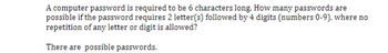 A computer password is required to be 6 characters long. How many passwords are
possible if the password requires 2 letter(s) followed by 4 digits (numbers 0-9), where no
repetition of any letter or digit is allowed?
There are possible passwords.