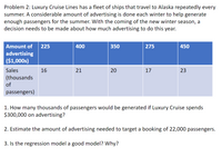 Problem 2: Luxury Cruise Lines has a fleet of ships that travel to Alaska repeatedly every
summer. A considerable amount of advertising is done each winter to help generate
enough passengers for the summer. With the coming of the new winter season, a
decision needs to be made about how much advertising to do this year.
Amount of
225
400
350
275
450
advertising
($1,000s)
Sales
16
21
17
23
(thousands
of
passengers)
1. How many thousands of passengers would be generated if Luxury Cruise spends
$300,000 on advertising?
2. Estimate the amount of advertising needed to target a booking of 22,000 passengers.
3. Is the regression model a good model? Wwhy?
20
