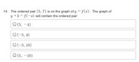 14. The ordered pair (5, 7) is on the graph of y = f(x). The graph of
y +3 = f(-2) will contain the ordered pair
O (5, -4)
O(-5, 4)
O(-5, 10)
O (5, - 10)
