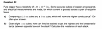 Question A2
Pure copper has a resistivity of 1.68 x 10-8 Nm. Some accurate cubes of copper are prepared,
and electrical measurements are made, for which current is passed across a pair of opposite
faces.
a) Comparing a 2.5 cm cube and a 5 cm cube, which will have the higher conductance? Ex-
plain your answer.
b) Given eight 1 cm cubes, how can they be stacked to get the highest and the lowest resis-
tance between opposite faces of the stack? Calculate the resistance of each stack.
