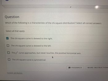 **Question**

Which of the following is a characteristic of the chi-square distribution? Select all correct answers.

**Select all that apply:**

- [x] The chi-square curve is skewed to the right.

- [ ] The chi-square curve is skewed to the left.

- [ ] The χ² curve approaches, but never touches, the positive horizontal axis.

- [ ] The chi-square curve is symmetrical.