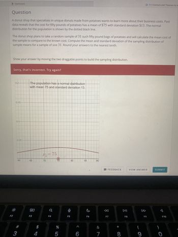 **Question:**

A donut shop that specializes in unique donuts made from potatoes wants to learn more about their business costs. Past data reveals that the cost for fifty pounds of potatoes has a mean of $75 with a standard deviation of $13. The normal distribution for the population is shown by the dotted black line.

The donut shop plans to take a random sample of 31 such fifty-pound bags of potatoes and will calculate the mean cost of the sample to compare to the known cost. Compute the mean and standard deviation of the sampling distribution of sample means for a sample of size 31. Round your answers to the nearest tenth.

Show your answer by moving the two draggable points to build the sampling distribution.

**Diagram Explanation:**

The diagram features a line graph representing a normal distribution. The population has a normal distribution with a mean (