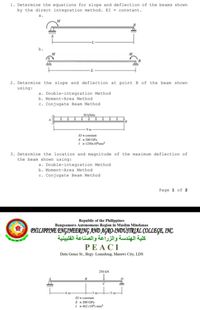 1. Determine the equations for slope and deflection of the beams shown
by the direct integration method. EI = constant.
a.
b.
2. Determine the slope and deflection at point B of the beam shown
using:
a. Double-integration Method
b. Moment-Area Method
c. Conjugate Beam Method
30 kN/m
9m
El- constant
E - 200 GPa
I - 1250x 10mm
3. Determine the location and magnitude of the maximum deflection of
the beam shown using:
a. Double-integration Method
b. Moment-Area Method
c. Conjugate Beam Method
Page 1 of 2
Republic of the Philippines
Bangsamoro Autonomous Region in Muslim Mindanao
PHILIPPINE ENGINEERING AND AGRO-INDUSTRIAL COLLEGE, INC.
كلية الهندسة والزراعة والصناعة الفلبينية
PEACI
Datu Gonsi St., Brgy. Lomidong, Marawi City, LDS
250 kN
B
C
6 m
3 m-
El = constant
E = 200 GPa
I = 462 (10) mm
