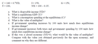 C = 160 + 0.7YD,
I= 150,
G= 150,
T= 100,
NX = 100 – 0.1Y.
a. What is disposable income (YD)?
b. What is equilibrium GDP (Y)?
c. What is consumption spending at the equilibrium (C)?
d. What is the value of multiplier?
e. If government spending increases by 100 units how much does equilibrium
income change?
f. If government increases both taxes and government spending by 100 units how
much does equilibrium income change?
g. If this was a closed economy (NX=0), what would be the value of multiplier?
Compare with the value you obtained previously for the open economy, and
comment on why they are different.
