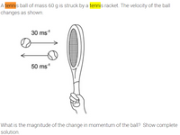 A tennis ball of mass 60 g is struck by a tennis racket. The velocity of the ball
changes as shown.
30 ms1
50 ms1
What is the magnitude of the change in momentum of the ball? Show complete
solution.
