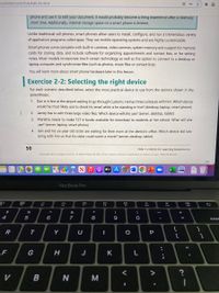 1337645621/cfi/74!/4/4@0.00:49.6
phone and use it to edit your document, it would probably become a tiring experience after a relatively
short time. Additionally, internal storage space on a smart phone is limited.
Unlike traditional cell phones, smart phones allow users to install, configure, and run a tremendous variety
of application programs called apps. They run mobile operating systems and are highly customizable.
Smart phones come complete with built-in cameras, video cameras, system memory and support for memory
cards for storing data, and include software for organizing appointments and contact lists, or for writing
notes. Most models incorporate touch screen technology as well as the option to connect to a desktop or
laptop computer and synchronize files (such as photos, music files or contact lists).
You will learn more about smart phone hardware later in this lesson.
Exercise 2-2: Selecting the right device
For each scenario described below, select the most practical device to use from the options shown in the
parentheses.
1. Dan is in line at the airport waiting to go through Customs. He has three suitcases with him. Which device
would he most likely use to check his email while is he standing in line? (desktop, laptop, smart phone)
2. Jamey has
edit three large video files. Which device will she use? (server, desktop, tablet)
3. Mariette needs to make 127 e-books available for download to students at her school. What will she
use? (server, laptop, smart phone)
4. lain and his six-year-old sister are waiting for their mom at the dentist's office. Which device did lain
bring with him so that his sister could watch a movie? (server, desktop, tablet)
50
7500-1 v1.00 © CCI Learning Solutions Inc.
Copyright 2018 Cengage Learning. All Rights Reserved. May not be copied, scanned, or duplicated, in whole or in part. WCN 02-200-202
etv A
MacBook Pro
80
888
DII
FS
F7
F8
F10
F11
F12
&
4
5
8
9.
dele
{
}
Y
U
P
%3D
F
G
H
J
K
>
V
3D
ト
