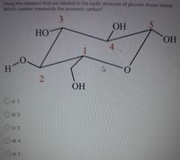 Using the numbers that are labeled in the cyclic structure of glucose shown below.
Which number represents the anomeric carbon?
3
OH
HO
HO.
4.
H
ОН
O a) 1
O b) 2
c) 3
d) 4
e) 5
2.
