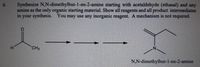 6.
Synthesize N,N-dimethylbut-1-en-2-amine starting with acetaldehyde (ethanal) and any
amine as the only organic starting material. Show all reagents and all product intermediates
in your synthesis. You may use any inorganic reagent. A mechanism is not required.
H.
CH3
N.
N,N-dimethylbut-1-en-2-amine
