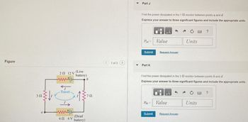 Figure
302
22 12 V
(Live
battery)
ww
b
Travel
a
ww
40 4V
(Dead
battery)
Part J
Find the power dissipated in the 1 2 resistor between points a and d
Express your answer to three significant figures and include the appropriate units.
?
ΜΑ
Pad
Value
Units
Submit
Request Answer
<1 of 3 (>
Part K
Find the power dissipated in the 3 2 resistor between points b and d
Express your answer to three significant figures and include the appropriate units.
702
HA
?
Pod
Value
Units
Submit
Request Answer