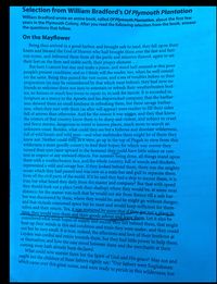 Selection from William Bradford's Of Plymouth Plantation
William Bradford wrote an entire book, called Of Plymouth Plantation, about the first le
years in the Plymouth Colony. After you read the following selection from the book, answer
the questions that follow.
On the Mayflower
Being thus arrived in a good harbor, and brought safe to land, they fell upon their
knees and blessed the God of Heaven who had brought them over the fast and furi-
ous ocean, and delivered them from all the perils and miseries thereof, again to set
their feet on the firm and stable earth, their proper element. ...
But here I cannot but stay and make a pause, and stand half amazed at this poor
people's present condition; and so I think will the reader, too, when he well consid-
ers the same. Being thus passed the vast ocean, and a sea of troubles before in their
preparation (as may be remembered by that which went before), they had now no
friends to welcome them nor inns to entertain or refresh their weatherbeaten bod-
ies; no houses or much less towns to repair to, to seek for succor. It is recorded in
Scripture as a mercy to the Apostle and his shipwrecked company, that the barbar-
ians showed them no small kindness in refreshing them, but these savage barbar-
ians, when they met with them (as after will appear) were readier to fill their sides
full of arrows than otherwise. And for the season it was winter, and they that know
the winters of that country know them to be sharp and violent, and subject to cruel
and fierce storms, dangerous to travel to known places, much more to search an
unknown coast. Besides, what could they see but a hideous and desolate wilderness,
full of wild beasts and wild men-and what multitudes there might be of them they
knew not. Neither could they, as it were, go up to the top of Pisgah to view from this
wilderness a more goodly country to feed their hopes; for which way soever they
turned their eyes (save upward to the heavens) they could have little solace or con-
tent in respect of any outward objects. For summer being done, all things stand upon
them with a weatherbeaten face, and the whole country, full of woods and thickets,
represented a wild and savage hue. If they looked behind them, there was the mighty
ocean which they had passed and was now as a main bar and gulf to separate them
from all the civil parts of the world. If it be said they had a ship to succor them, it is
true; but what heard they daily from the master and company? But that with speed
they should look out a place (with their shallop) where they would be, at some near
distance; for the season was such that he would not stir from thence till a safe har-
bor was discovered by them, where they would be, and he might go without danger;
and that victuals consumed space but he must and would keep sufficient for them-
selves and their return. Yea, it was muttered by some that if they got not a place in
time, they would turn them and their goods ashore and leave them. Let it also be
considered what weak hopes of supply and succor they left behind them, that might
bear up their minds in this sad condition and trials they were under; and they could
not but be very small. It is true, indeed, the affections and love of their brethren at
Leyden was cordial and entire towards them, but they had little power to help them
or themselves; and how the case stood between them and the merchants at their
coming away hath already been declared.
What could now sustain them but the Spirit of God and His grace? May not and
ought not the children of these fathers rightly say: “Our fathers were Englishmen
which came over this great ocean, and were ready to perish in this wilderness; but
