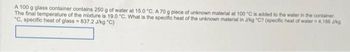 A 100 g glass container contains 250 g of water at 15.0 "C. A 70 g piece of unknown material at 100 °C is added to the water in the container.
The final temperature of the mixture is 19.0 °C. What is the specific heat of the unknown material in J/kg "C? (specific heat of water = 4,186 J/kg
"C, specific heat of glass=837.2 J/kg "C)