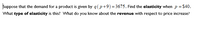 **Determining Elasticity and Revenue Insights**

Suppose that the demand for a product is given by \( q(p+9) = 3675 \). Find the *elasticity* when \( p = \$40 \).

**Questions to Consider:**
- What *type of elasticity* is this?
- What do you know about the *revenue* with respect to price increase?

This problem involves understanding the relationship between price and demand, and how changes in price can affect revenue and elasticity.