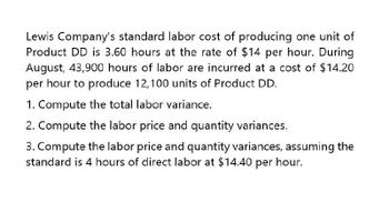 Lewis Company's standard labor cost of producing one unit of
Product DD is 3.60 hours at the rate of $14 per hour. During
August, 43,900 hours of labor are incurred at a cost of $14.20
per hour to produce 12,100 units of Product DD.
1. Compute the total labor variance.
2. Compute the labor price and quantity variances.
3. Compute the labor price and quantity variances, assuming the
standard is 4 hours of direct labor at $14.40 per hour.