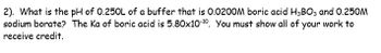 **Problem:**  
What is the pH of 0.250 L of a buffer that is 0.0200 M boric acid (H₃BO₃) and 0.250 M sodium borate? The \( K_a \) of boric acid is \( 5.80 \times 10^{-10} \). You must show all of your work to receive credit.