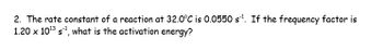 **Question 2: Determining Activation Energy**

At 32.0°C, the rate constant of a reaction is 0.0550 s⁻¹. Given that the frequency factor is 1.20 x 10¹³ s⁻¹, calculate the activation energy.

---

To solve this problem, you can use the Arrhenius equation:

\[ k = A e^{-E_a/(RT)} \]

Where:
- \( k \) is the rate constant,
- \( A \) is the frequency factor,
- \( E_a \) is the activation energy,
- \( R \) is the universal gas constant (8.314 J/mol·K),
- \( T \) is the temperature in Kelvin.

**Steps to solve:**
1. Convert the given temperature from Celsius to Kelvin by adding 273.15.
2. Rearrange the Arrhenius equation to solve for the activation energy \( E_a \).
3. Substitute the given values and constants into the equation.
4. Solve for \( E_a \).

Note: Pay careful attention to units throughout the calculation to ensure accuracy.