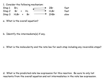 1. Consider the following mechanism:
Step 1
Br₂
Step 2
Br + H₂
Step 3 H₂Br + Br
a. What is the overall equation?
b. Identify the intermediate(s) if any.
2Br
H₂Br
2HBr
fast
fast
slow
c. What is the molecularity and the rate law for each step including any reversible steps?
d. What is the predicted rate law expression for this reaction. Be sure to only list
reactants from the overall equation and not intermediates in the rate law expression.