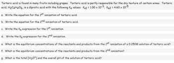 Tartaric acid is found in many fruits including grapes. Tartaric acid is partly responsible for the dry texture of certain wines. Tartaric
acid, H₂C4H406, is a diprotic acid with the following Ka values: Ka1 = 1.00 × 10-³; K₁2 = 4.60 × 10-5
a. Write the equation for the 1st ionization of tartaric acid.
b. Write the equation for the 2nd ionization of tartaric acid.
c. Write the Ka expression for the 1st ionization.
d. Write the Ka expression for the 2nd ionization.
e. What is the equilibrium concentrations of the reactants and products from the 1st ionization of a 0.250M solution of tartaric acid?
f. What is the equilibrium concentrations of the reactants and products from the 2nd ionization?
g. What is the total [H3O+] and the overall pH of the solution of tartaric acid?