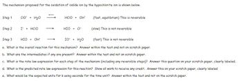 The mechanism proposed for the oxidation of iodide ion by the hypochlorite ion is shown below.
Step 1
Step 2
CIO + H₂O
I + HCIO
HIO + OH
HCIO + OH
→
HIO + CI
(fast, equilibrium) This is reversible
Step 3
IO + H₂O
(fast) This is not reversible
a. What is the overall reaction for this mechanism? Answer within the test and not on scratch paper.
b. What are the intermediates if any are present? Answer within the test and not on scratch paper.
c. What is the rate law expression for each step of the mechanism (including any reversible steps)? Answer this question on your scratch paper, clearly labeled.
d. What is the predicted rate law expression for this reaction? Show all work to receive any credit. Answer this on your scratch paper, clearly labeled
e. What would be the expected units for k using seconds for the time unit? Answer within the test and not on the scratch paper.
(slow) This is not reversible