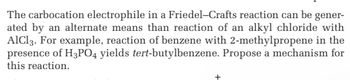 The carbocation electrophile in a Friedel-Crafts reaction can be gener-
ated by an alternate means than reaction of an alkyl chloride with
AlCl3. For example, reaction of benzene with 2-methylpropene in the
presence of H3PO4 yields tert-butylbenzene. Propose a mechanism for
this reaction.
+