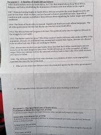 Document 1 -A timeline of South African history
1651: Dutch settlers arrive in South Africa. In 1756, they import slaves from West Africa,
Malaysia, and India, establishing the dominance of whites over non-whites in the region.
1867: Diamond mining begins in South Africa. Africans are given the most dangerous jobs, are
paid far less than white workers, and are housed in fenced, patrolled barracks. Oppressive
conditions and constant surveillance keep Africans from organizing for better wages and working
conditions.
1910: The Union of South Africa is formed. English and Dutch are made official languages. The
all-white government decides that blacks can vote but cannot hold office.
1912: The African National Congress is formed. This political party aims to organize Africans in
the struggle for civil rights.
1913: The Native Lands Act gives 7.3% of the country's land to Africans, who make up 80% of the
population. Africans are prohibited from owning land outside their region. Africans are allowed
to be on white land only if they are working for whites.
1946: African mine workers are paid twelve times less than their white counterparts and are
forced to do the most dangerous jobs. Over 75,000 Africans go on strike in support of higher
wages. Police use violence to force the unarmed workers back to their jobs. Over 1000 workers
are injured or killed.
1948: The Afrikaner National Party wins elections on a platform of strict racial segregation.
Apartheid becomes the law of the land.
1. What are two ways that Africans were discriminated against by the white government?
2. What happened when Africans tried to protest poor working conditions?
Document 2- The Apartheid Laws of South Africa
Prohibition of Mixed Marriages Act, of 1949
Prohibited (made illegal) marriages between white people and people of other races.
Immorality Amendment Act, of 1950
Probibited adultery, attempted adultery or related immoral acts (extra-marital sex) between
white and black people
Group Areas Act, of 1950
Forced physical separation between races by creating different townships (neighborhoods) for
different races
Pass Laws, of 1952
Forced black people to carry identification with them at alla
