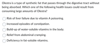 Olestra is a type of synthetic fat that passes through the digestive tract without
being absorbed. Which one of the following health issues could result from
consuming large amounts of Olestra?
Risk of liver failure due to vitamin A poisoning.
Increased episodes of constipation.
Build-up of water-soluble vitamins in the body.
Relief from abdominal cramping.
Deficiency in fat-soluble vitamins.