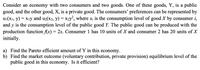 Consider an economy with two consumers and two goods. One of these goods, Y, is a public
good, and the other good, X, is a private good. The consumers' preferences can be represented by
u1(X1, y) = Xıy and u2(x2, y) = X2y², where x; is the consumption level of good X by consumer i,
and y is the consumption level of the public good Y. The public good can be produced with the
production function f(x) = 2x. Consumer 1 has 10 units of X and consumer 2 has 20 units of X
initially.
a) Find the Pareto efficient amount of Y in this economy.
b) Find the market outcome (voluntary contribution, private provision) equilibrium level of the
public good in this economy. Is it efficient?
