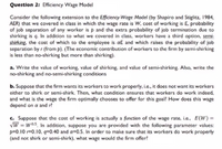 Question 2: Efficiency Wage Model
Consider the following extension to the Efficiency-Wage Model (by Shapiro and Stiglitz, 1984,
AER) that we covered in class in which the wage rate is W, cost of working is E, probability
of job separation of any worker is p and the extra probability of job termination due to
shirking is q. In addicion to what we covered in class, workers have a third option, semi-
shirking, the cost of which to the employee is aE and which raises the probability of job
separation by r (from p). (The economic contribution of workers to the firm by semi-shirking
is less than no-shirking but more than shirking).
a. Write the value of working, value of shirking, and value of semi-shirking. Also, write the
no-shirking and no-semi-shirking conditions
b. Suppose that the firm wants its workers to work properly, i.e., it does not want its workers
either to shirk or semi-shirk. Then, what condition ensures that workers do work indeed,
and what is the wage the firm optimally chooses to offer for this goal? How does this wage
depend on a and r?
c. Suppose that the cost of working is actually a function of the wage rate, i.e., E(W)=
VW = w05, In addition, suppose you are provided with the following parameter values:
p=0.10 r=0.10, q=0.40 and a=0.5. In order to make sure that its workers do work properly
(and not shirk or semi-shirk), what wage would the firm offer?
