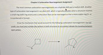 Chapter 6 Carbocation Rearrangement Assignment
The most common carbocation rearrangements are a hydride shift and a methyl shift. Another
type of carbocation rearrangement is an alkyl shift, which is typically possible when a structure involves
a small ring (with ring strain) and a carbocation that can be rearranged so that a more stable ring (5- or
6-membered) is formed.
Draw the mechanism that would account for the following carbocation rearrangement. For full
credit, you must also number the carbons in both structures to accurately indicate the bonding between
each carbon.
+
+